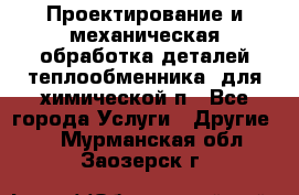 Проектирование и механическая обработка деталей теплообменника  для химической п - Все города Услуги » Другие   . Мурманская обл.,Заозерск г.